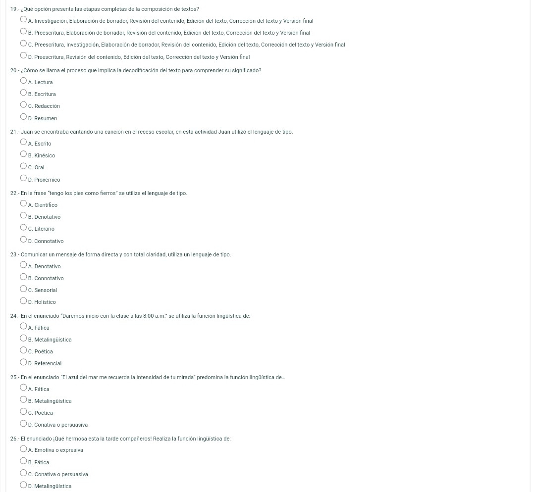 19.- ¿ Qué opción presenta las etapas completas de la composición de textos?
A. Investigación, Elaboración de borrador, Revisión del contenido, Edición del texto, Corrección del texto y Versión final
B. Preescritura, Elaboración de borrador, Revisión del contenido, Edición del texto, Corrección del texto y Versión final
C. Preescritura, Investigación, Elaboración de borrador, Revisión del contenido, Edición del texto, Corrección del texto y Versión final
D. Preescritura, Revisión del contenido, Edición del texto, Corrección del texto y Versión final
20.- ¿Cómo se llama el proceso que implica la decodificación del texto para comprender su significado?
A. Lectura
B. Escritura
C. Redacción
D. Resumen
21.- Juan se encontraba cantando una canción en el receso escolar, en esta actividad Juan utilizó el lenguaje de tipo.
A. Escrito
B. Kinésico
C. Oral
D. Proxémico
22.- En la frase “tengo los pies como fierros' se utiliza el lenguaje de tipo.
A. Científico
B. Denotativo
C. Literario
D. Connotativo
23.- Comunicar un mensaje de forma directa y con total claridad, utiliza un lenquaje de tipo.
A. Denotativo
B. Connotativo
C. Sensorial
D. Holístico
24.- En el enunciado "Daremos inicio con la clase a las 8:00 a.m.' se utiliza la función lingüística de:
A. Fática
* B. Metalingüística
C. Poética
D. Referencial
25.- En el enunciado 'El azul del mar me recuerda la intensidad de tu mirada' predomina la función lingüística de...
A. Fática
* B. Metalingüística
C. Poética
D. Conativa o persuasiva
26.- El enunciado ¡Qué hermosa esta la tarde compañeros! Realiza la función linqüística de:
A. Emotiva o expresiva
B. Fática
C. Conativa o persuasiva
D. Metalingüística