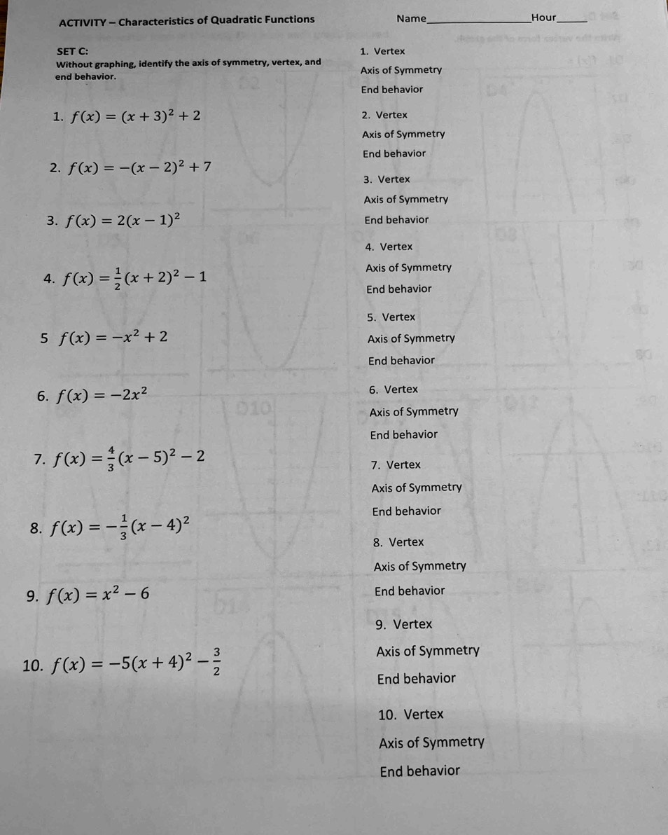 ACTIVITY - Characteristics of Quadratic Functions Name_ Hour_
SET C: 1. Vertex
Without graphing, identify the axis of symmetry, vertex, and Axis of Symmetry
end behavior.
End behavior
1. f(x)=(x+3)^2+2 2. Vertex
Axis of Symmetry
End behavior
2. f(x)=-(x-2)^2+7
3. Vertex
Axis of Symmetry
3. f(x)=2(x-1)^2 End behavior
4. Vertex
4. f(x)= 1/2 (x+2)^2-1
Axis of Symmetry
End behavior
5. Vertex
5 f(x)=-x^2+2 Axis of Symmetry
End behavior
6. f(x)=-2x^2 6. Vertex
Axis of Symmetry
End behavior
7. f(x)= 4/3 (x-5)^2-2 7. Vertex
Axis of Symmetry
End behavior
8. f(x)=- 1/3 (x-4)^2
8. Vertex
Axis of Symmetry
9. f(x)=x^2-6 End behavior
9. Vertex
10. f(x)=-5(x+4)^2- 3/2 
Axis of Symmetry
End behavior
10. Vertex
Axis of Symmetry
End behavior