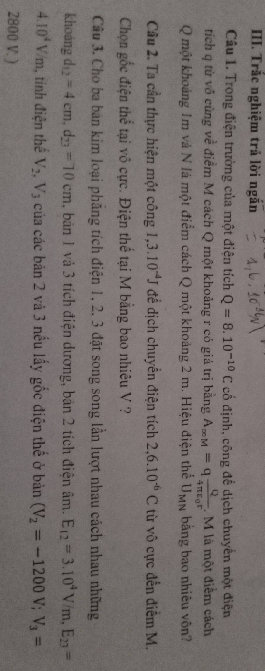 Trắc nghiệm trả lời ngắn 
Câu 1. Trong điện trường của một điện tích Q=8.10^(-10)C cố định, công để dịch chuyển một điện 
tích q từ vô cùng về điểm M cách Q một khoảng r có giá trị bằng A_∈fty M=qfrac Q4π varepsilon _0r. M là một điểm cách 
Q một khoảng 1m và N là một điểm cách Q một khoảng 2 m. Hiệu điện thế U_MN bằng bao nhiêu vôn? 
Câu 2. Ta cần thực hiện một công 1, 3.10^(-4)J để dịch chuyển điện tích 2, 6.10^(-6)C từ vô cực đến điểm M. 
Chọn gốc điện thế tại vô cực. Điện thế tại M bằng bao nhiêu V ? 
Câu 3. Cho ba bản kim loại phăng tích điện 1, 2, 3 đặt song song lần lượt nhau cách nhau những 
khoáng d_12=4cm, d_23=10cm , bản 1 và 3 tích điện dương, bản 2 tích điện âm. E_12=3.10^4V/m, E_23=
4.10^4V/m , tính điện thế V_2, V_3 của các bản 2 và 3 nếu lấy gốc điện thế ở bản (V_2=-1200V; V_3=
2800 V. )