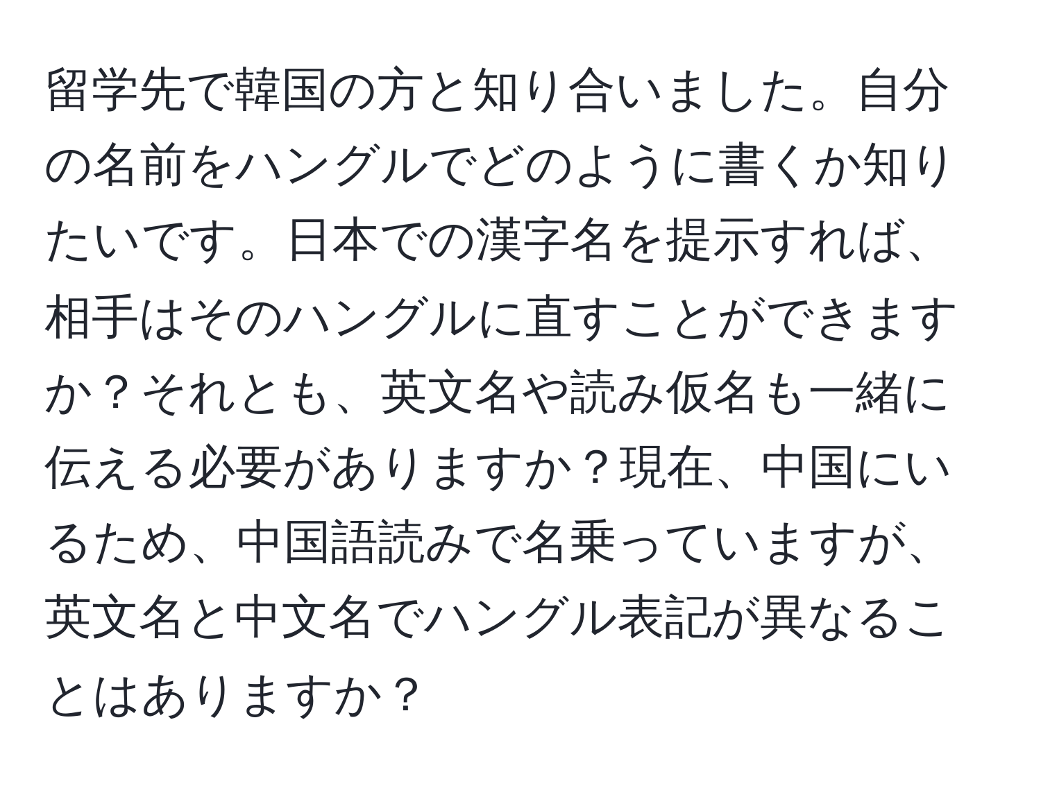 留学先で韓国の方と知り合いました。自分の名前をハングルでどのように書くか知りたいです。日本での漢字名を提示すれば、相手はそのハングルに直すことができますか？それとも、英文名や読み仮名も一緒に伝える必要がありますか？現在、中国にいるため、中国語読みで名乗っていますが、英文名と中文名でハングル表記が異なることはありますか？