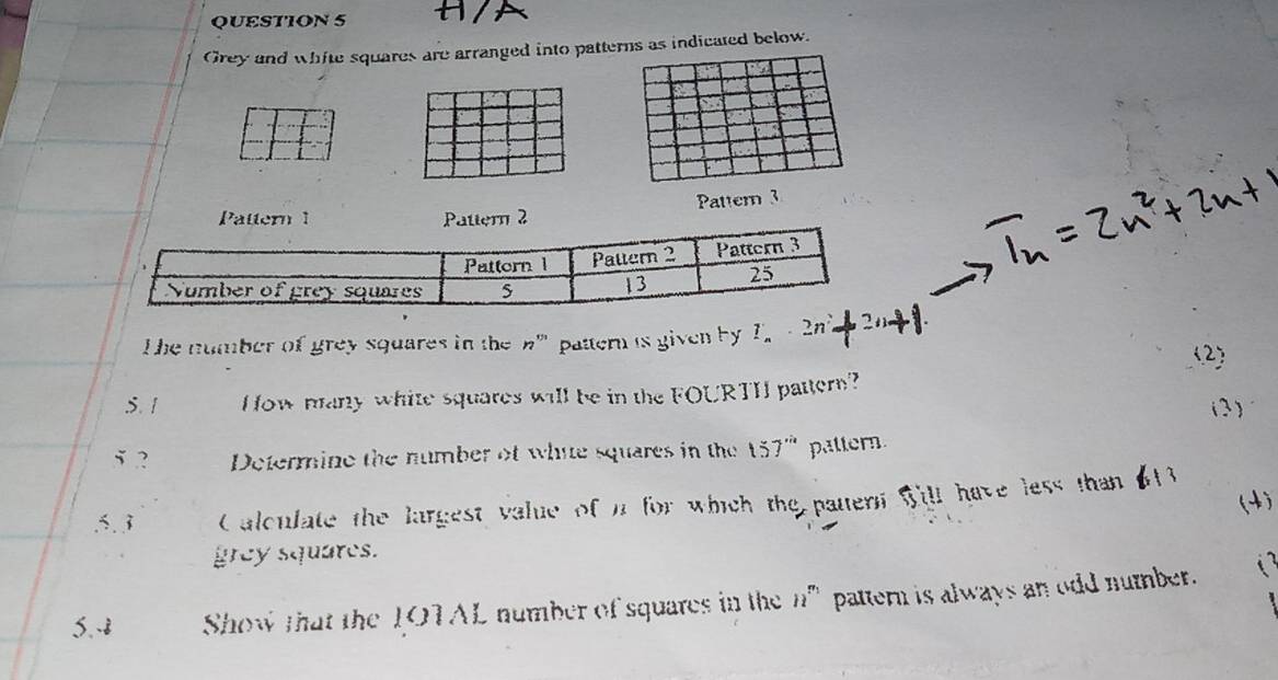 A 
Grey and white squares are arranged into patterns as indicated below. 
Pattern 3 
Pattern 1 Pattern 2 
he number of grey squares in the n' pattern is given by I. -2n
S. 1 How many white squares will be in the FOURTH pattern? (2) 
( 3 ) 
5 2 Determine the number of whie squares in the 157'' pattern 
(4) 
.5. 3 Calculate the largest value of it for which the patern will have less than 613
grey squares. 
S.- Show that the 1OTAL number of squares in the n^(r_1) pattern is always an odd number.