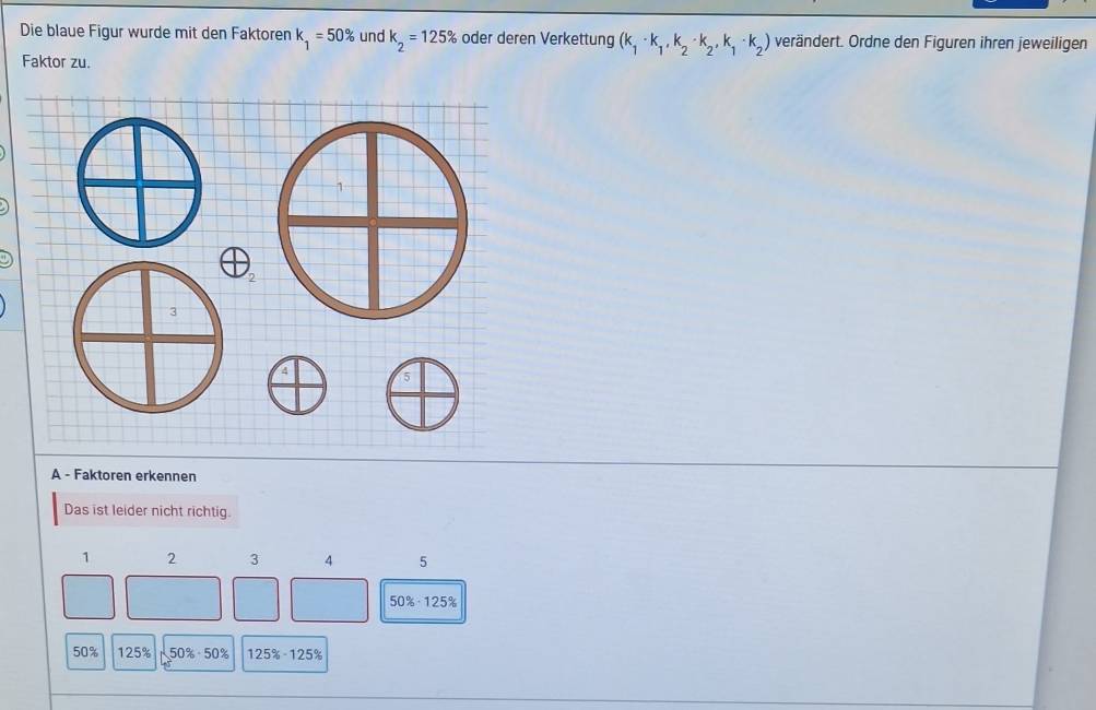 Die blaue Figur wurde mit den Faktoren k_1=50% und k_2=125% oder deren Verkettung (k_1· k_1,k_2· k_2,k_1· k_2) verändert. Ordne den Figuren ihren jeweiligen
Faktor zu.
1
2
3
4
A - Faktoren erkennen
Das ist leider nicht richtig.
1 2 3 4 5
50% · 125%
50% 125% 50% · 50% 125% · 125%