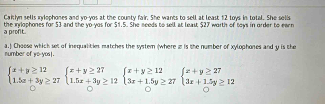 Caitlyn sells xylophones and yo-yos at the county fair. She wants to sell at least 12 toys in total. She sells 
the xylophones for $3 and the yo-yos for $1.5. She needs to sell at least $27 worth of toys in order to earn 
a profit. 
a.) Choose which set of inequalities matches the system (where x is the number of xylophones and y is the 
number of yo-yos).
beginarrayl x+y≥ 12 1.5x+3y≥ 27endarray.  beginarrayl x+y≥ 27 1.5x+3y≥ 12endarray.  beginarrayl x+y≥ 12 3x+1.5y≥ 27endarray.  beginarrayl x+y≥ 27 3x+1.5y≥ 12endarray.