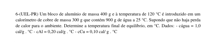 6-(UEL-PR) Um bloco de alumínio de massa 400 g e à temperatura de 120°C é introduzido em um 
calorímetro de cobre de massa 300 g que contém 900 g de água a 25°C. Supondo que não haja perda 
de calor para o ambiente. Determine a temperatura final de equilíbrio, em°C. Dados: - cágua =1,0
cal/g°C-cAl=0,20cal/g.^circ C-cCu=0,10cal/g.^circ C