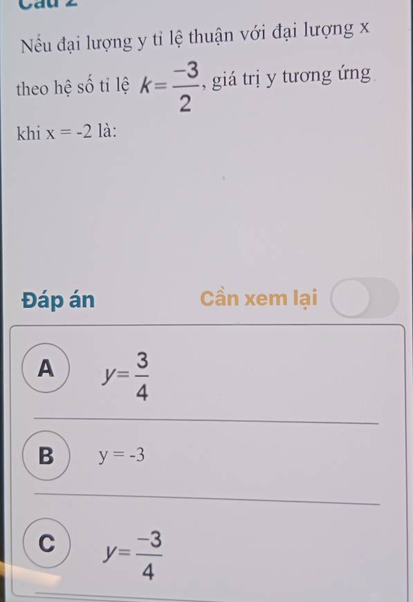 Cau
Nều đại lượng y tỉ lệ thuận với đại lượng x
theo hệ số tỉ lệ k= (-3)/2  , giá trị y tương ứng
khi x=-2 là:
Đáp án Cần xem lại
A y= 3/4 
B y=-3
C y= (-3)/4 