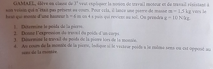 GAMAEL, élève en classe de 3^c veut expliquer la notion de travail moteur et de travail résistant à 
son voisin qui n'était pas présent au cours. Pour cela, il lance une pierre de masse m=1,5kg vers le 
haut qui monte d'une hauteur h=6m en 4 s puis qui revient au sol. On prendra g=10N/kg. 
1. Détermine le poids de la pierre. 
2. Donne l’expression du travail du poids d’un corps. 
3. Détermine le travail du poids de la pierre lors de la montée. 
4. Au cours de la montée de la pierre, Indique si le vecteur poids a le même sens ou est opposé au 
sens de la montée.