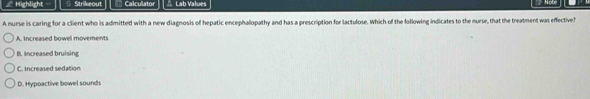 Highlight 5 Strikeout Calculato Lab Values Note
A nurse is caring for a client who is admitted with a new diagnosis of hepatic encephalopathy and has a prescription for lactulose. Which of the following indicates to the nurse, that the treatment was effective?
A. Increased bowel movements
B. Increased bruising
C. Increased sedation
D. Hypoactive bowel sounds