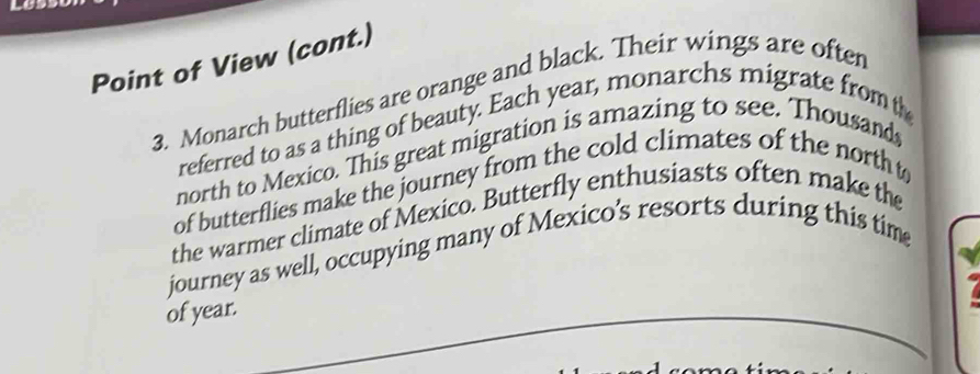 Point of View (cont.) 
3. Monarch butterflies are orange and black. Their wings are often 
referred to as a thing of beauty. Each year, monarchs migrate fromth 
north to Mexico. This great migration is amazing to see. Thousand 
of butterflies make the journey from the cold climates of the north t 
the warmer climate of Mexico. Butterfly enthusiasts often make the 
journey as well, occupying many of Mexico’s resorts during this time 
of year.