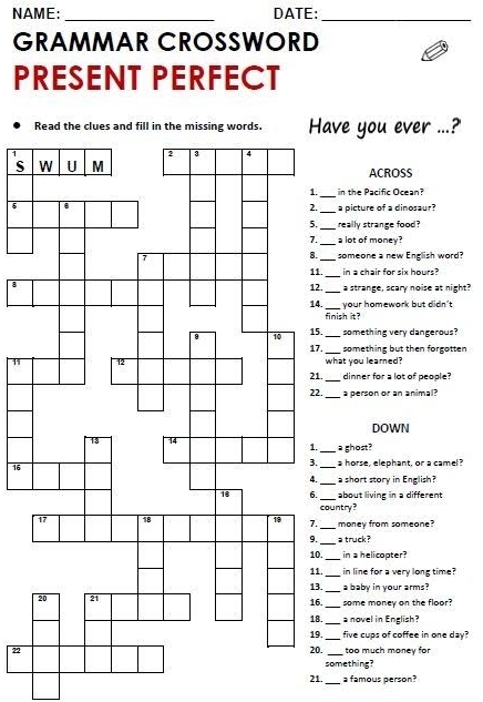 NAME: _DATE:_ 
GRAMMAR CROSSWORD 
PRESENT PERFECT 
Read the clues and fill in the missing words. Have you ever ...?' 
sACROSS 
_ 
in the Pacific Ocean? 
6 
_a picture of a dinosaur? 
_really strange food? 
_ 
a lot of money? 
someone a new English word? 
._ in a chair for six hours? 
8 
._ a strange, scary noise at night? 
._ your homework but didn't 
finish it? 
. something very dangerous? 
_ 
. _something but then forgotten 
11what you leared? 
._ dinner for a lot of people? 
_ 
. a person or an animal? 
DOWN 
a ghost? 
a horse, elephant, or a camel ? 
16 
_ 
_a short story in English? 
_about living in a different 
country? 
_ 
money from someone? 
_ 
a truck ? 
._ in a helicopter? 
_ 
. in line for a very lone time? 
a baby in your arms? 
_ 
._ some money on the floor? 
. 
._ a novel in English? 
._ five cups of coffee in one day? 
22. _too much money for 
something? 
_ 
21. a famous person?