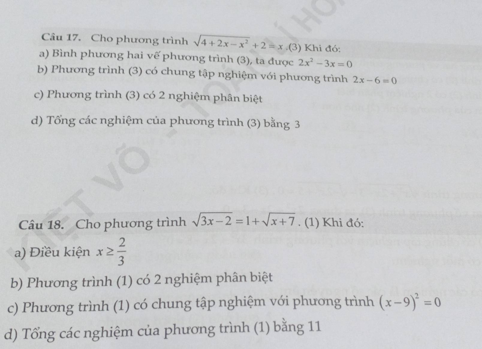 Cho phương trình sqrt(4+2x-x^2)+2=x.(3) Khi đó:
a) Bình phương hai vế phương trình (3), ta được 2x^2-3x=0
b) Phương trình (3) có chung tập nghiệm với phương trình 2x-6=0
c) Phương trình (3) có 2 nghiệm phân biệt
d) Tổng các nghiệm của phương trình (3) bằng 3
Câu 18. Cho phương trình sqrt(3x-2)=1+sqrt(x+7). (1) Khi đó:
a) Điều kiện x≥  2/3 
b) Phương trình (1) có 2 nghiệm phân biệt
c) Phương trình (1) có chung tập nghiệm với phương trình (x-9)^2=0
d) Tổng các nghiệm của phương trình (1) bằng 11