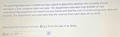 The planning department of IKEA has been asked to determine whether the company should 
introduce a new computer desk next year. The department estimates that $29000 of new 
manufacturing equipment will need to be purchased and that the cost of constructing each desk will 
be $200. The department also estimates that the revenue from each desk will be $300. 
Determine the revenue function R(x) from the sale of I desks.
R(x)=300· x