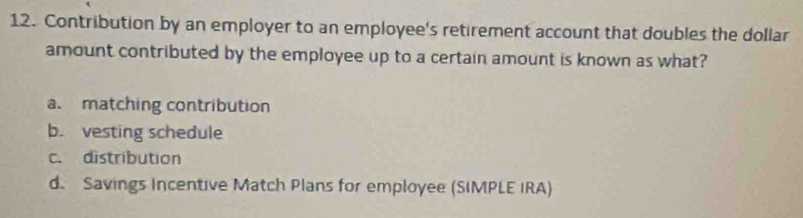 Contribution by an employer to an employee's retirement account that doubles the dollar
amount contributed by the employee up to a certain amount is known as what?
a. matching contribution
b. vesting schedule
c. distribution
d. Savings Incentive Match Plans for employee (SIMPLE IRA)