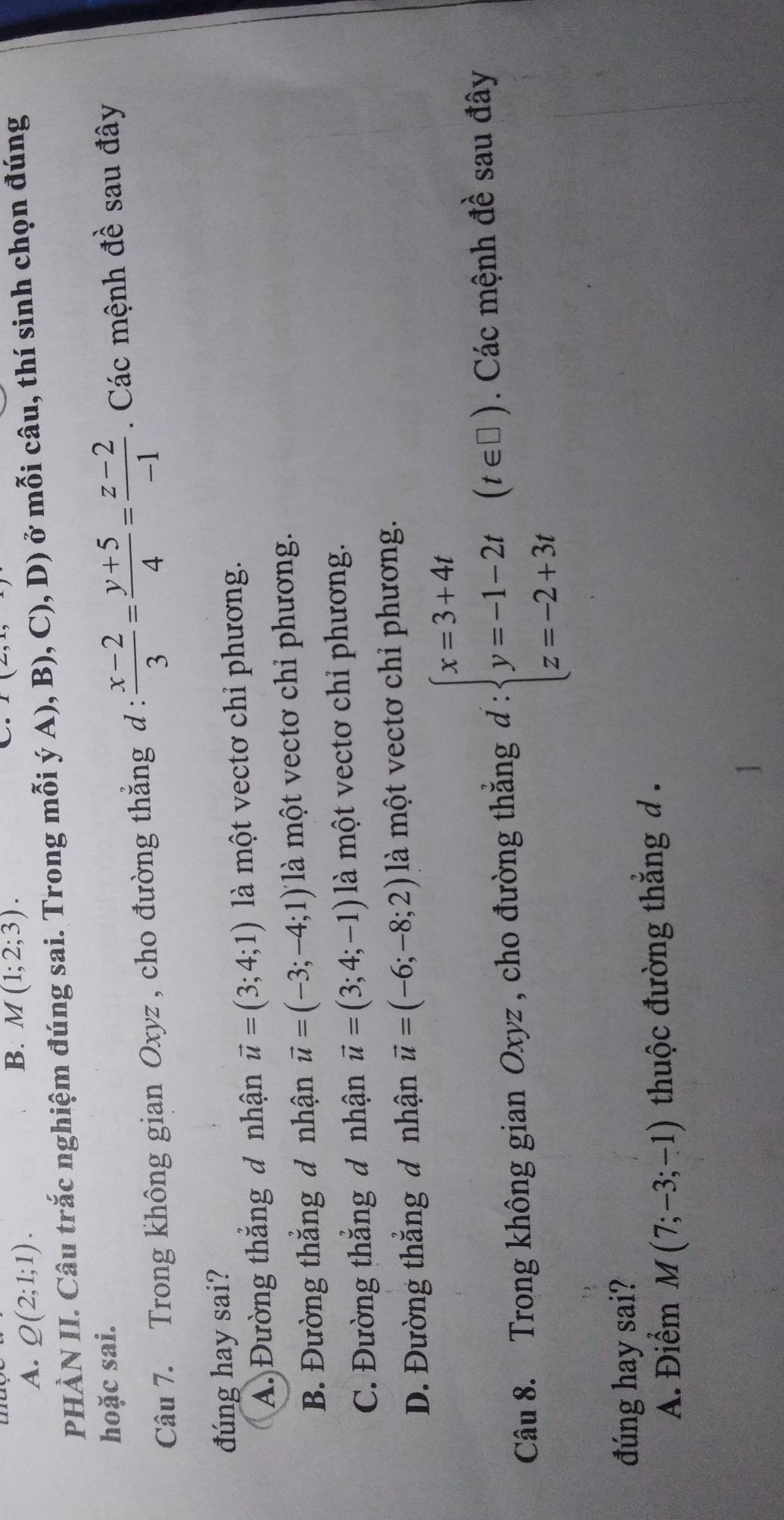 A. Q(2;1;1). 
B. M(1;2;3). 
. I(L,1, 
PHÀN II. Câu trắc nghiệm đúng sai. Trong mỗi ý A), B), C), D) ở mỗi câu, thí sinh chọn đúng
hoặc sai.
Câu 7. Trong không gian Oxyz , cho đường thắng d :  (x-2)/3 = (y+5)/4 = (z-2)/-1  Các mệnh 2y+1 sau đây
đúng hay sai?
A. Đường thắng đ nhận vector u=(3;4;1) là một vectơ chỉ phương.
B. Đường thắng đ nhận vector u=(-3;-4;1) là một vectơ chỉ phương.
C. Đường thắng đ nhận vector u=(3;4;-1) là một vectơ chỉ phương.
D. Đường thắng đ nhận vector u=(-6;-8;2) là một vectơ chỉ phương.
Câu 8. Trong không gian Oxyz , cho đường thắng d:beginarrayl x=3+4t y=-1-2t z=-2+3tendarray.  (t∈ □ ). Các mệnh đề sau đây
đúng hay sai?
A. Điểm M(7;-3;-1) thuộc đường thẳng d .