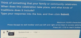 Think of something that your family or community celebrates. 
When does this celebration take place, and what kinds of 
traditions does it include? 
Type your response into the box, and then click Submit. 
Maximum 10,000 character 
Press Escape to exit toolbar and use left and right arrow keys to access options Press Alt + F10 to reach toolbar 
System Font 12pt 
B malic