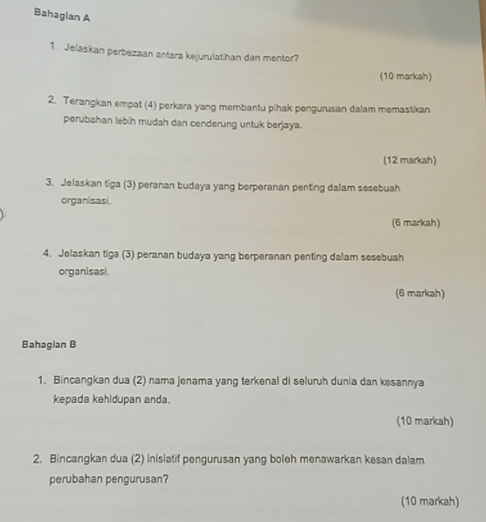 Bahagian A 
1. Jelaskan perbezaan antara kejurulatihan dan mentor? 
(10 markah) 
2. Terangkan empat (4) perkara yang membantu plhak pengurusan dalam memastikan 
perubahan lebih mudah dan cenderung untuk berjaya. 
(12 markah) 
3. Jelaskan tiga (3) peranan budaya yang berperanan penting dalam sesebuah 
organisasi. 
(6 markah) 
4. Jolaskan tiga (3) peranan budaya yang berperanan penting dalam sesebuah 
organisasi. 
(6 markah) 
Bahaglan B 
1. Bincangkan dua (2) nama jenama yang terkenal di seluruh dunia dan kesannya 
kepada kehidupan anda. 
(10 markah) 
2. Bincangkan dua (2) inisiatif pengurusan yang boleh menawarkan kesan dalam 
perubahan pengurusan? 
(10 markah)