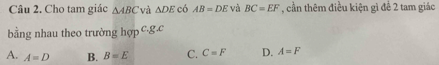 Cho tam giác △ ABC và △ DE có AB=DE và BC=EF , cần thêm điều kiện gì để 2 tam giác
bằng nhau theo trường hợp c. g. c
A. A=D B. B=E C. C=F D. A=F