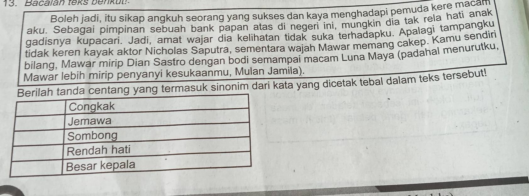 Bacalah teks benkut! 
Boleh jadi, itu sikap angkuh seorang yang sukses dan kaya menghadapi pemuda kere macam 
aku. Sebagai pimpinan sebuah bank papan atas di negeri ini, mungkin dia tak rela hati anak 
gadisnya kupacari. Jadi, amat wajar dia kelihatan tidak suka terhadapku. Apalagi tampangku 
tidak keren kayak aktor Nicholas Saputra, sementara wajah Mawar memang cakep. Kamu sendiri 
bilang, Mawar mirip Dian Sastro dengan bodi semampai macam Luna Maya (padahal menurutku, 
Mawar lebih mirip penyanyi kesukaanmu, Mulan Jamila). 
tang yang termasuk sinonim dari kata yang dicetak tebal dalam teks tersebut!