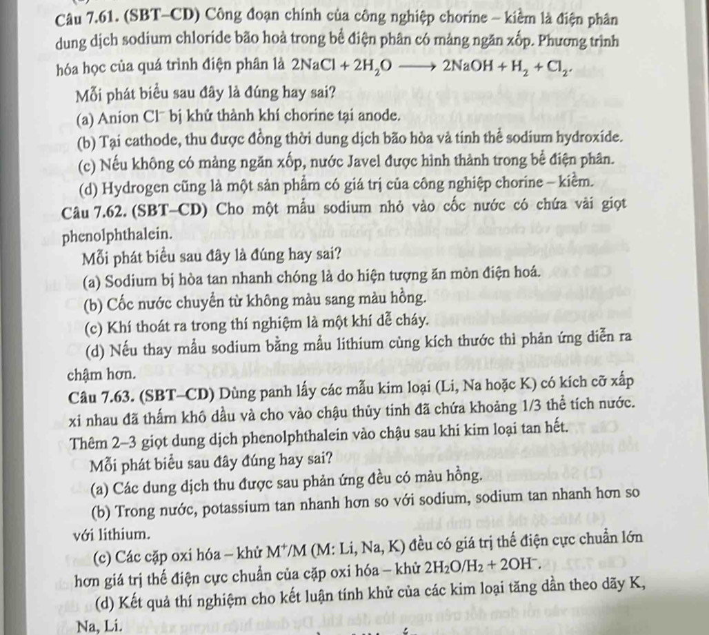 (SBT-CD) Công đoạn chính của công nghiệp chorine - kiểm là điện phân
dung dịch sodium chloride bão hoà trong bể điện phân có mảng ngăn xốp. Phương trình
hóa học của quá trình điện phân là 2NaCl+2H_2Oto 2NaOH+H_2+Cl_2.
Mỗi phát biểu sau đây là đúng hay sai?
(a) Anion Cl¯ bị khử thành khí chorine tại anode.
(b) Tại cathode, thu được đồng thời dung dịch bão hòa và tinh thể sodium hydroxide.
(c) Nếu không có mảng ngăn xốp, nước Javel được hình thành trong bể điện phân.
(d) Hydrogen cũng là một sản phẩm có giá trị của công nghiệp chorine - kiểm.
Câu 7.62. (SBT-CD) Cho một mẫu sodium nhỏ vào cốc nước có chứa vài giọt
phenolphthalein.
Mỗi phát biểu sau đây là đúng hay sai?
(a) Sodium bị hòa tan nhanh chóng là do hiện tượng ăn mòn điện hoá.
(b) Cốc nước chuyển từ không màu sang màu hồng.
(c) Khí thoát ra trong thí nghiệm là một khí dễ cháy.
(d) Nếu thay mẫu sodium bằng mẫu lithium cùng kích thước thì phản ứng diễn ra
chậm hơn.
Câu 7.63. (SBT-CD) Dùng panh lấy các mẫu kim loại (Li, Na hoặc K) có kích cỡ xấp
xi nhau đã thấm khô dầu và cho vào chậu thủy tinh đã chứa khoảng 1/3 thể tích nước.
Thêm 2-3 giọt dung dịch phenolphthalein vào chậu sau khi kim loại tan hết.
Mỗi phát biểu sau đây đúng hay sai?
(a) Các dung dịch thu được sau phản ứng đều có màu hồng.
(b) Trong nước, potassium tan nhanh hơn so với sodium, sodium tan nhanh hơn so
với lithium.
(c) Các cặp oxi hóa - khử M^+/M (M: Li, sqrt(a) , K) đều có giá trị thế điện cực chuẩn lớn
hơn giá trị thế điện cực chuẩn của cặp oxi hóa - khử 2H_2O/H_2+2OH^-.
(d) Kết quả thí nghiệm cho kết luận tính khử của các kim loại tăng dần theo dãy K,
Na, Li.