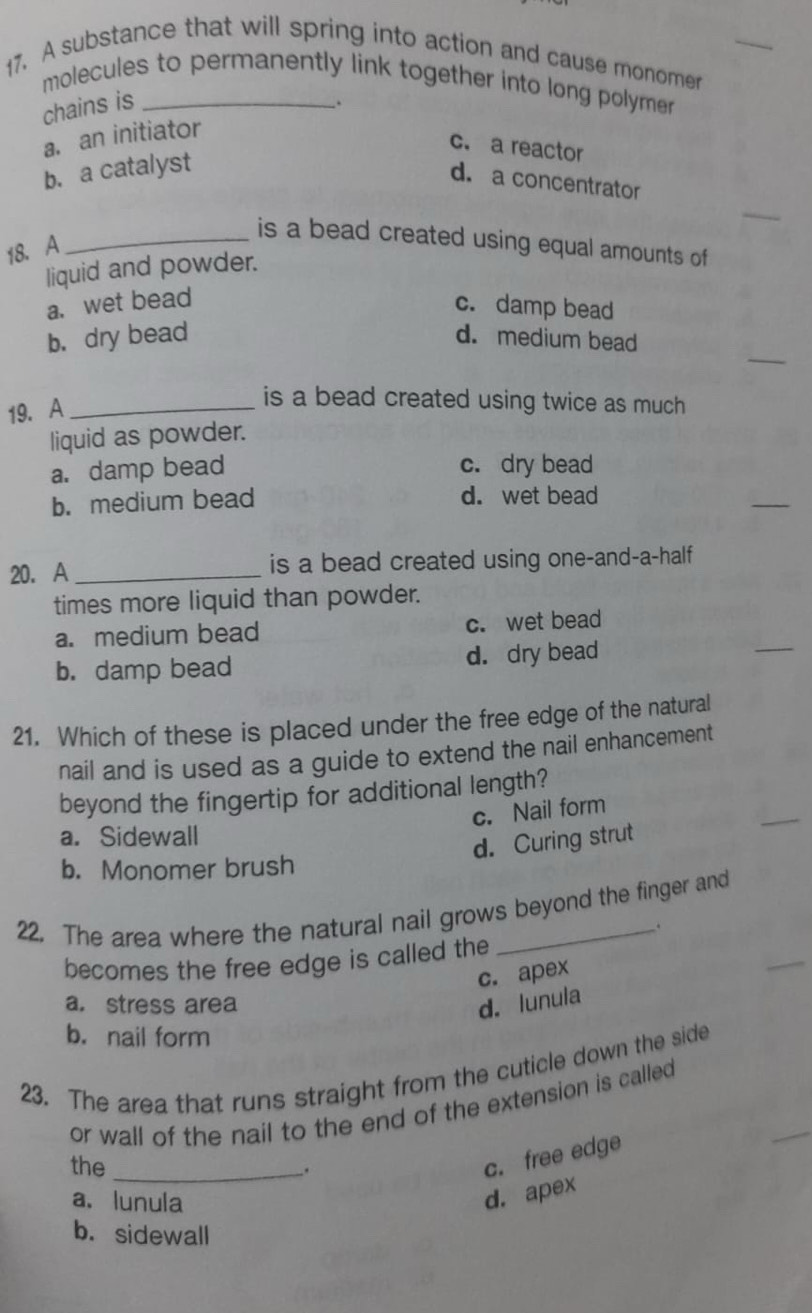 A substance that will spring into action and cause monomer
molecules to permanently link together into long polymer 
chains is
.
a. an initiator
c. a reactor
b. a catalyst
d. a concentrator
_is a bead created using equal amounts of
18. A
liquid and powder.
a. wet bead c. damp bead
_
b. dry bead d. medium bead
19. A_
is a bead created using twice as much
liquid as powder.
a. damp bead c. dry bead
b. medium bead d. wet bead
_
20. A_ is a bead created using one-and-a-half
times more liquid than powder.
a. medium bead c. wet bead
b. damp bead d. dry bead
_
21. Which of these is placed under the free edge of the natural
nail and is used as a guide to extend the nail enhancement
beyond the fingertip for additional length?
c. Nail form
a. Sidewall
d. Curing strut
b. Monomer brush
22. The area where the natural nail grows beyond the finger and
.
becomes the free edge is called the
c. apex
a. stress area d. lunula
b. nail form
23. The area that runs straight from the cuticle down the side
_
or wall of the nail to the end of the extension is called
the _.
c. free edge
a.lunula
d. apex
b. sidewall