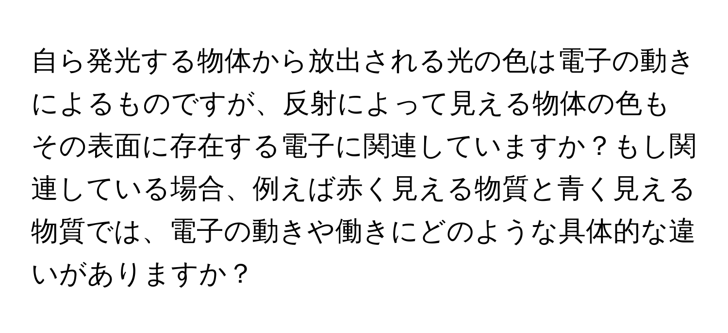 自ら発光する物体から放出される光の色は電子の動きによるものですが、反射によって見える物体の色もその表面に存在する電子に関連していますか？もし関連している場合、例えば赤く見える物質と青く見える物質では、電子の動きや働きにどのような具体的な違いがありますか？