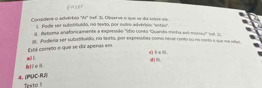 Considere o advérbio "Aí" (ref. 3). Observe o que se diz sobre ele.
. Pode ser substituído, no texto, por outro advérbio: ''então''.
II. Retoma anaforicamente a expressão ''(d)o conto ‘Quando minha avó morreu''' (ref. 2)
III. Poderia ser substituído, no texto, por expressões como nesse conto ou no conto α que me referi.
Está correto o que se diz apenas em
c) Ⅱe ⅢI.
a) l.
d) .I.
b) I eⅡ.
4. (PUC-RJ)
Texto 1