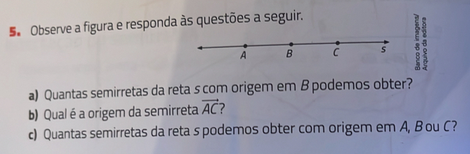 Se Observe a figura e responda às questões a seguir.
A B C s : 8
a) Quantas semirretas da reta s com origem em B podemos obter? 
b) Qual é a origem da semirreta vector AC
c) Quantas semirretas da reta s podemos obter com origem em A, B ou C?