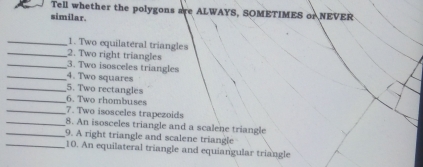 Tell whether the polygons are ALWAYS, SOMETIMES or NEVER 
similar. 
_1. Two equilateral triangles 
_2. Two right triangles 
_3. Two isosceles triangles 
_4. Two squares 
_ 
_5. Two rectangles 
6. Two rhombuses 
_7. Two isosceles trapezoids 
_8. An isosceles triangle and a scalene triangle 
_9. A right triangle and scalene triangle 
_10. An equilateral triangle and equiangular triangle