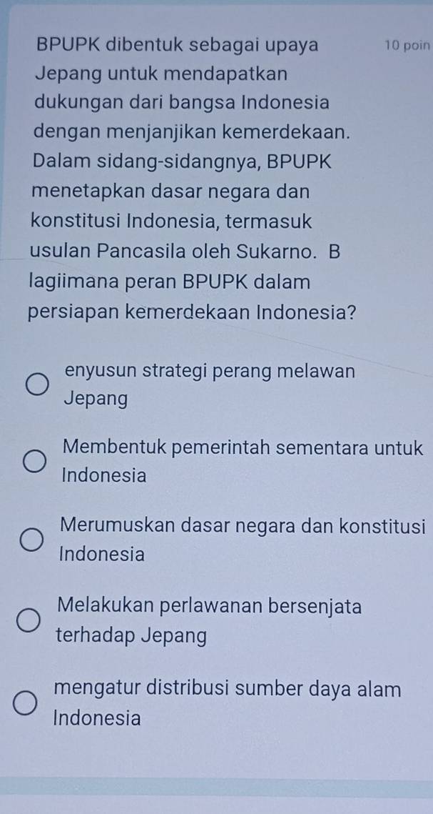 BPUPK dibentuk sebagai upaya 10 poin
Jepang untuk mendapatkan
dukungan dari bangsa Indonesia
dengan menjanjikan kemerdekaan.
Dalam sidang-sidangnya, BPUPK
menetapkan dasar negara dan
konstitusi Indonesia, termasuk
usulan Pancasila oleh Sukarno. B
lagiimana peran BPUPK dalam
persiapan kemerdekaan Indonesia?
enyusun strategi perang melawan
Jepang
Membentuk pemerintah sementara untuk
Indonesia
Merumuskan dasar negara dan konstitusi
Indonesia
Melakukan perlawanan bersenjata
terhadap Jepang
mengatur distribusi sumber daya alam
Indonesia