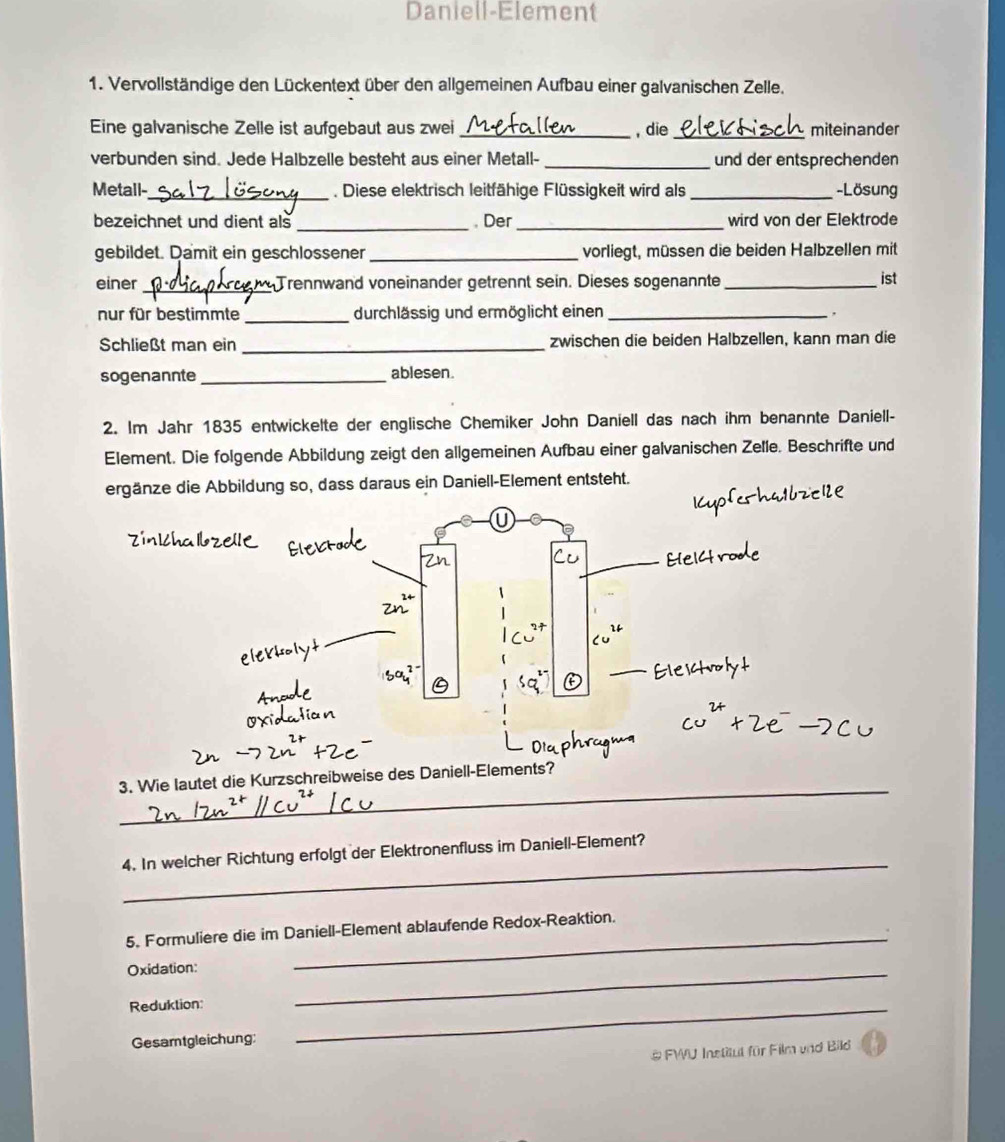 Daniell-Element 
1. Vervollständige den Lückentext über den allgemeinen Aufbau einer galvanischen Zelle. 
Eine galvanische Zelle ist aufgebaut aus zwei_ , die_ miteinander 
verbunden sind. Jede Halbzelle besteht aus einer Metall- _und der entsprechenden 
Metall-_ . Diese elektrisch leitfähige Flüssigkeit wird als_ -Lösung 
bezeichnet und dient als _, Der_ wird von der Elektrode 
gebildet. Damit ein geschlossener_ vorliegt, müssen die beiden Halbzellen mit 
einer_ Trennwand voneinander getrennt sein. Dieses sogenannte_ ist 
nur für bestimmte _durchlässig und ermöglicht einen_ 
, 
Schließt man ein _zwischen die beiden Halbzellen, kann man die 
sogenannte_ ablesen. 
2. Im Jahr 1835 entwickelte der englische Chemiker John Daniell das nach ihm benannte Daniell- 
Element. Die folgende Abbildung zeigt den allgemeinen Aufbau einer galvanischen Zelle. Beschrifte und 
ergänze die Abbildung so, dass daraus ein Daniell-Element entsteht. 
_ 
3. Wie lautet die Kurzschreibweise des Daniell-Elem? 
_ 
4. In welcher Richtung erfolgt der Elektronenfluss im Daniell-Element? 
5. Formuliere die im Daniell-Element ablaufende Redox-Reaktion. 
Oxidation: 
_ 
Reduktion: 
_ 
Gesamtgleichung: 
_ 
& FWU Institut für Film und Bild