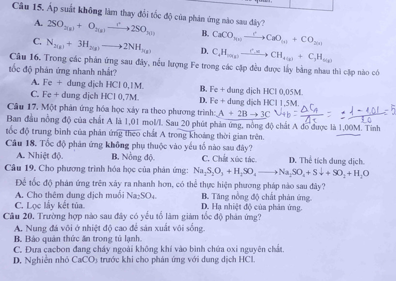 Áp suất không làm thay đổi tốc độ của phản ứng nào sau đây?
A. 2SO_2(g)+O_2(g)xrightarrow t°2SO_3(l) B. CaCO_3(s)xrightarrow 1°CaO_(s)+CO_2(s)
C. N_2(g)+3H_2(g)to 2NH_3(g) D. C_4H_10(g)xrightarrow t°,xtCH_4(g)+C_3H_6(g)
Câu 16. Trong các phản ứng sau đây, nếu lượng Fe trong các cặp đều được lấy bằng nhau thì cặp nào có
ốc độ phản ứng nhanh nhất?
A. Fe + dung dịch HCl 0,1M. B. Fe + dung dịch HCl 0,05M.
C. Fe + dung dịch HCl 0,7M. D. Fe + dung dịch HCl 1,5M.
Câu 17. Một phản ứng hóa học xảy ra theo phương trình: A+2Bto 3C
Ban đầu nồng độ của chất A là 1,01 mol/l. Sau 20 phút phản ứng, nồng độ chất A đo được là 1,00M. Tính
tốc độ trung bình của phản ứng theo chất A trong khoảng thời gian trên.
Câu 18. Tốc độ phản ứng không phụ thuộc vào yếu tố nào sau đây?
A. Nhiệt độ. B. Nồng độ. C. Chất xúc tác. D. Thể tích dung dịch.
Câu 19. Cho phương trình hóa học của phản ứng: Na_2S_2O_3+H_2SO_4to Na_2SO_4+Sdownarrow +SO_2+H_2O
Để tốc độ phản ứng trên xảy ra nhanh hơn, có thể thực hiện phương pháp nào sau đây?
A. Cho thêm dung dịch muối Na_2SO_4. B. Tăng nồng độ chất phản ứng.
C. Lọc lấy kết tủa. D. Hạ nhiệt độ của phản ứng.
Câu 20. Trường hợp nào sau đây có yếu tố làm giảm tốc độ phản ứng?
A. Nung đá vôi ở nhiệt độ cao để sản xuất vôi sống.
B. Bảo quản thức ăn trong tủ lạnh.
C. Đưa cacbon đang cháy ngoài không khí vào bình chứa oxi nguyên chất.
D. Nghiền nhỏ CaCO_3 trước khi cho phản ứng với dung dịch HCl.