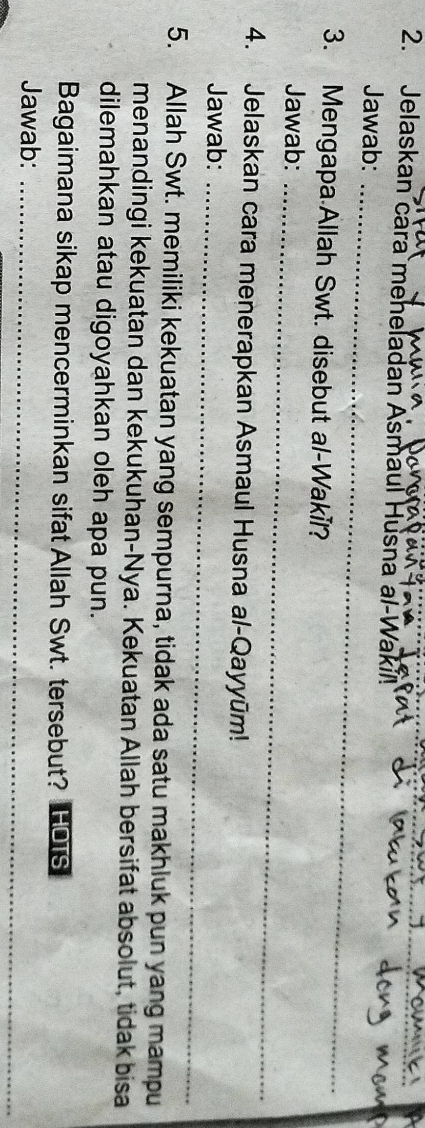 Jelaskan cara meheladan Asmaul Husna al-Wakil 
Jawab:_ 
3. Mengapa Allah Swt. disebut al-Wakil? 
Jawab:_ 
4. Jelaskan cara menerapkan Asmaul Husna al-Qayyūm! 
Jawab:_ 
5. Allah Swt. memiliki kekuatan yang sempurna, tidak ada satu makhluk pun yang mampu 
menandingi kekuatan dan kekukuhan-Nya. Kekuatan Allah bersifat absolut, tidak bisa 
dilemahkan atau digoyahkan oleh apa pun. 
Bagaimana sikap mencerminkan sifat Allah Swt. tersebut? FOTs 
_ 
Jawab:_