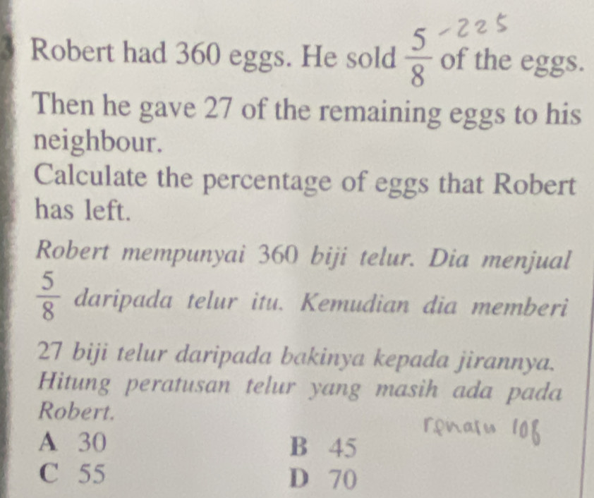 Robert had 360 eggs. He sold  5/8  of the eggs.
Then he gave 27 of the remaining eggs to his
neighbour.
Calculate the percentage of eggs that Robert
has left.
Robert mempunyai 360 biji telur. Dia menjual
 5/8  daripada telur itu. Kemudian dia memberi
27 biji telur daripada bakinya kepada jirannya.
Hitung peratusan telur yang masih ada pada
Robert.
A 30 B 45
C 55 D 70