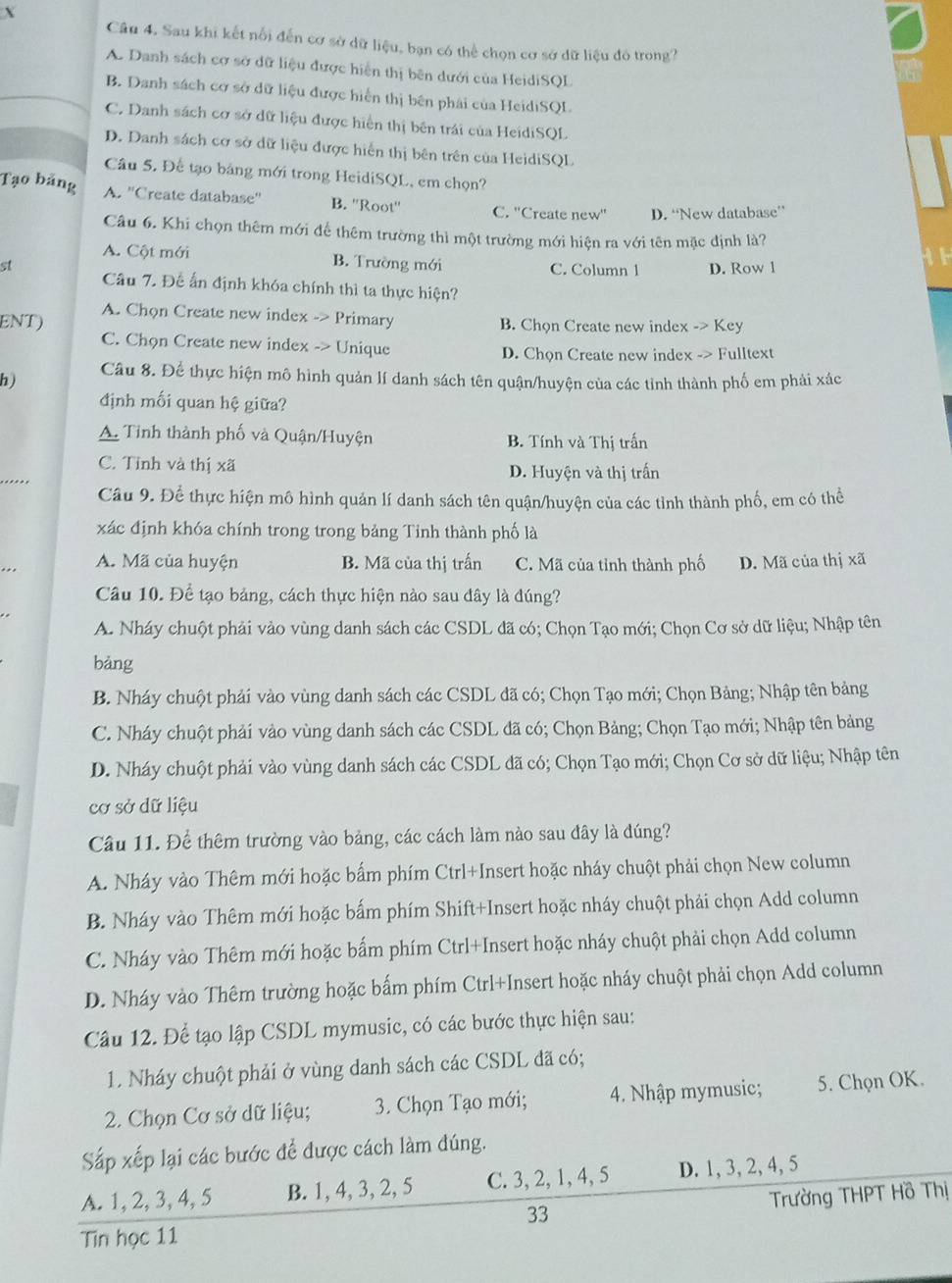 Sau khi kết nổi đến cơ sở dữ liệu, bạn có thể chọn cơ sở dữ liệu đó trong?
A. Danh sách cơ sở dữ liệu được hiển thị bên dưới của HeidiSQL
B. Danh sách cơ sở dữ liệu được hiển thị bên phải của HeidiSQL
C. Danh sách cơ sở dữ liệu được hiển thị bên trái của HeidiSQL
D. Danh sách cơ sở dữ liệu được hiến thị bên trên của HeidiSQL
Câu 5, Để tạo bảng mới trong HeidiSQL, em chọn?
Tạo bảng A. ''Create database'' B. ''Root'' C. ''Create new'' D. “New database”
Câu 6. Khi chọn thêm mới để thêm trường thì một trường mới hiện ra với tên mặc định là?
A. Cột mới B. Trường mới C. Column 1 D. Row l
st Câu 7. Để ấn định khóa chính thì ta thực hiện?
ENT) A. Chọn Create new index -> Primary B. Chọn Create new index -> Key
C. Chọn Create new index -> Unique
D. Chọn Create new index -> Fulltext
h) Câu 8. Để thực hiện mô hình quản lí danh sách tên quận/huyện của các tỉnh thành phố em phải xác
định mối quan hệ giữa?
A. Tỉnh thành phố và Quận/Huyện B. Tính và Thị trấn
C. Tỉnh và thị xã D. Huyện và thị trấn
Câu 9. Để thực hiện mô hình quản lí danh sách tên quận/huyện của các tỉnh thành phố, em có thể
xác định khóa chính trong trong bảng Tinh thành phố là
A. Mã của huyện B. Mã của thị trấn C. Mã của tỉnh thành phố D. Mã của thị xã
Câu 10. Để tạo bảng, cách thực hiện nào sau đây là đúng?
A. Nháy chuột phải vào vùng danh sách các CSDL đã có; Chọn Tạo mới; Chọn Cơ sở dữ liệu; Nhập tên
bảng
B. Nháy chuột phải vào vùng danh sách các CSDL đã có; Chọn Tạo mới; Chọn Bảng; Nhập tên bảng
C. Nháy chuột phải vào vùng danh sách các CSDL đã có; Chọn Bảng; Chọn Tạo mới; Nhập tên bảng
D. Nháy chuột phải vào vùng danh sách các CSDL đã có; Chọn Tạo mới; Chọn Cơ sở dữ liệu; Nhập tên
cơ sở dữ liệu
Câu 11. Để thêm trường vào bảng, các cách làm nào sau đây là đúng?
A. Nháy vào Thêm mới hoặc bẩm phím Ctrl+Insert hoặc nháy chuột phải chọn New column
B. Nháy vào Thêm mới hoặc bấm phím Shift+Insert hoặc nháy chuột phải chọn Add column
C. Nháy vào Thêm mới hoặc bẩm phím Ctrl+Insert hoặc nháy chuột phải chọn Add column
D. Nháy vào Thêm trường hoặc bấm phím Ctrl+Insert hoặc nháy chuột phải chọn Add column
Câu 12. Để tạo lập CSDL mymusic, có các bước thực hiện sau:
1. Nháy chuột phải ở vùng danh sách các CSDL đã có;
2. Chọn Cơ sở dữ liệu; . Chọn Tạo mới; 4. Nhập mymusic; 5. Chọn OK.
Sắp xếp lại các bước để được cách làm đúng.
A. 1, 2, 3, 4, 5 B. 1, 4, 3, 2, 5 C. 3, 2, 1, 4, 5 D. 1, 3, 2, 4, 5
33 Trường THPT Hồ Thị
Tin học 11