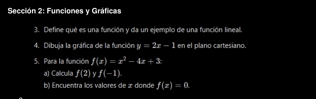 Sección 2: Funciones y Gráficas 
3. Define qué es una función y da un ejemplo de una función lineal. 
4. Dibuja la gráfica de la función y=2x-1 en el plano cartesiano. 
5. Para la función f(x)=x^2-4x+3 : 
a) Calcula f(2) y f(-1). 
b) Encuentra los valores de x donde f(x)=0.