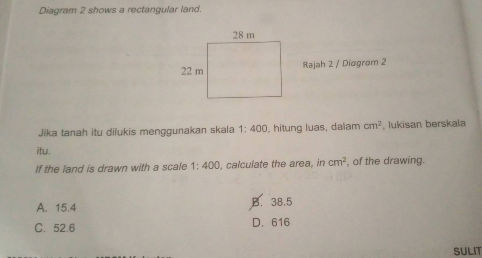 Diagram 2 shows a rectangular land.
Rajah 2 / Diagram 2
Jika tanah itu dilukis menggunakan skala 1:400 , hitung luas, dalam cm^2 , lukisan berskala
itu.
If the land is drawn with a scale 1:400 , calculate the area, in cm^2 , of the drawing.
A. 15.4
B. 38.5
C. 52.6
D. 616
SULIT