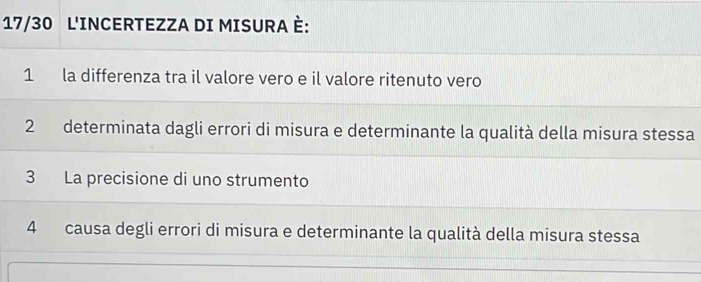 17/30 L'INCERTEZZA DI MISURA È:
1 la differenza tra il valore vero e il valore ritenuto vero
2 determinata dagli errori di misura e determinante la qualità della misura stessa
3 La precisione di uno strumento
4 causa degli errori di misura e determinante la qualità della misura stessa