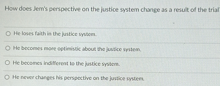 How does Jem's perspective on the justice system change as a result of the trial
He loses faith in the justice system.
He becomes more optimistic about the justice system.
He becomes indifferent to the justice system.
He never changes his perspective on the justice system.