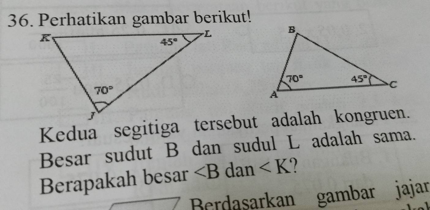 Perhatikan gambar berikut!
Kedua segitiga tersebut adalah kongruen.
Besar sudut B dan sudul L adalah sama.
Berapakah besar ∠ B dan ∠ K
Berdasarkan gambar jajar