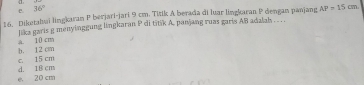 e 36°
16. Diketahui lingkaran P berjari-jari 9 cm. Titik A berada di luar lingkaran P dengan panjang AP=15cm
lika garis g menyinggung lingkaran P di titik A. panjang ruas garis AB adalah . . ..
A. 10 cm
c. 15 cm b. 12 cm
e. 20 cm d. 18 cm