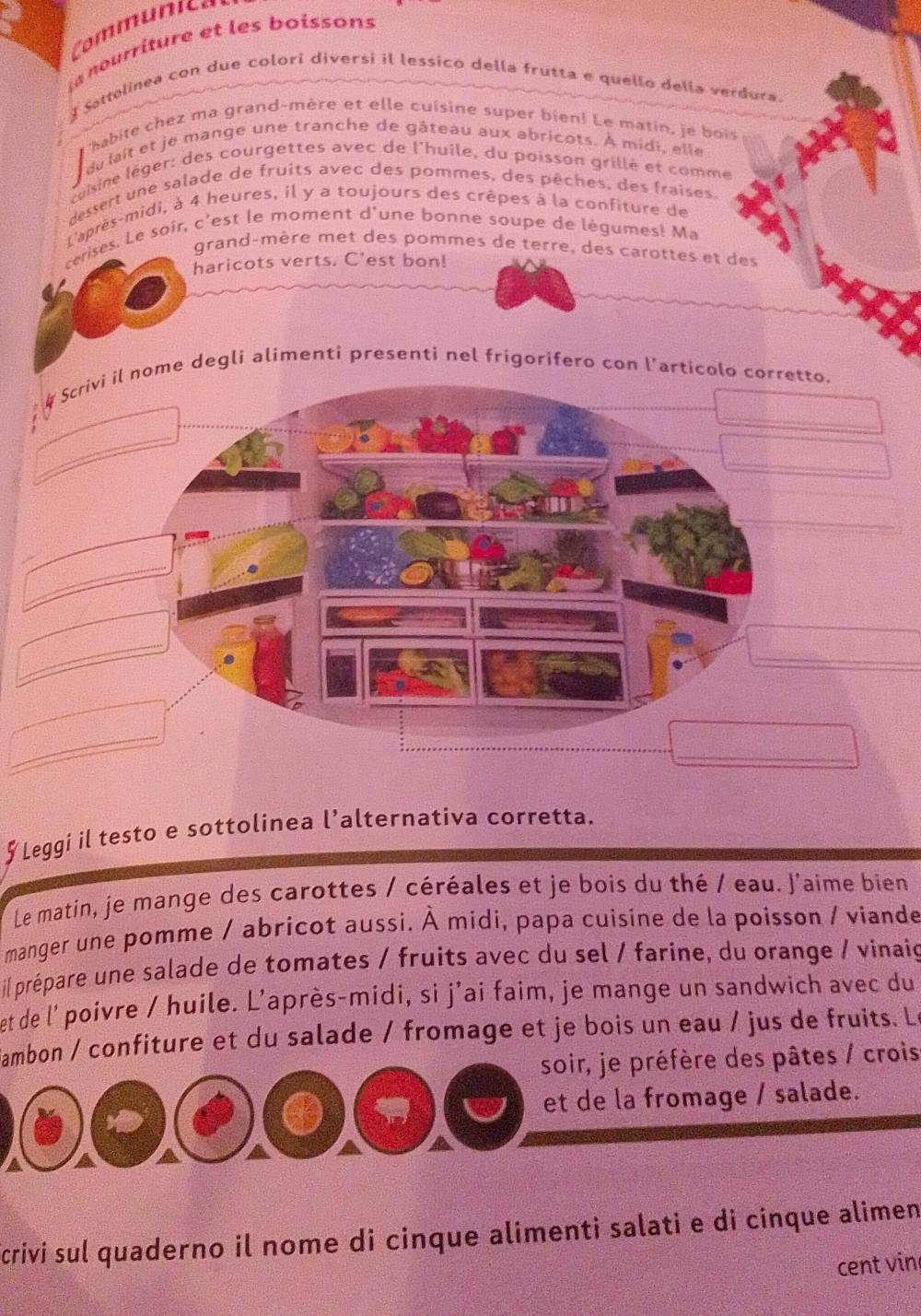 Communica 
nourriture et les boissons 
Sattolinea con due colori diversi il lessico della frutta e quello della verdura. 
habite chez ma grand-mère et elle cuisine super bien! Le matin, je bois 
du lait et je mange une tranche de gâteau aux abricots. À midi, elle 
cuisine léger: des courgettes avec de l'huile, du poisson grillé et comme 
dessert une salade de fruits avec des pommes, des pêches, des fraises. 
L'après-midi, à 4 heures, il y a toujours des crêpes à la confiture de 
cerises. Le soir, c'est le moment d'une bonne soupe de légumes! Ma 
grand-mère met des pommes de terre, des carottes et des 
haricots verts. C'est bon! 
# Scrivi il nome degli alimenti presenti nel frigorifero con l’articolo corretto. 
_ 
_ 
_ 
_ 
_ 
_ 
_ 
_ 
_ 
_ 
∫ Leggi il testo e sottolinea l’alternativa corretta. 
Le matin, je mange des carottes / céréales et je bois du thé / eau. J'aime bien 
manger une pomme / abricot aussi. À mídi, papa cuisine de la poisson / viande 
il prépare une salade de tomates / fruits avec du sel / farine, du orange / vinaig 
et de l' poivre / huile. L'après-midi, si j'ai faim, je mange un sandwich avec du 
ambon / confiture et du salade / fromage et je bois un eau / jus de fruits. Le 
soir, je préfère des pâtes / crois 
et de la fromage / salade. 
crivi sul quaderno il nome di cinque alimenti salati e di cinque alimen 
cent vin