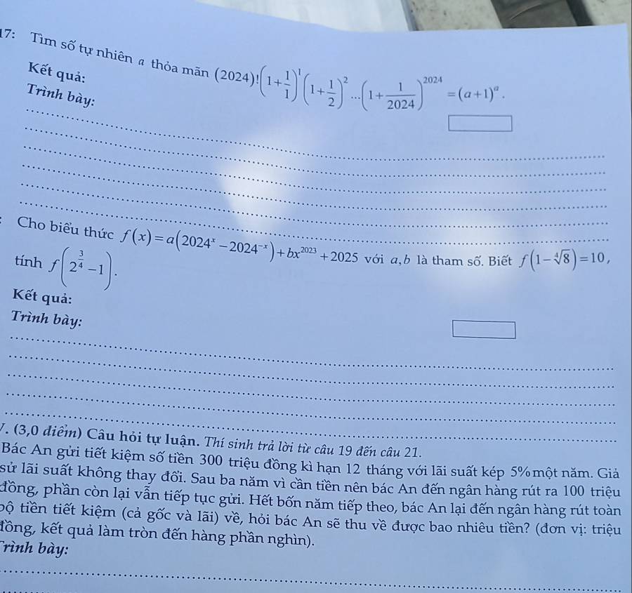 17: Tìm số tự nhiên thỏa mãn (2024)!(1+ 1/1 )^1(1+ 1/2 )^2...(1+ 1/2024 )^2024=(a+1)^a. 
Kết quả: 
_ 
Trình bày: 
_ 
_ 
_ 
_ 
_ 
Cho biểu thức f(x)=a(2024^x-2024^(-x))+bx^(2023)+2025
tính f(2^(frac 3)4-1). với a, b là tham số. Biết f(1-sqrt[4](8))=10, 
Kết quả: 
_ 
Trình bày: 
□ 
_ 
_ 
_ 
_ 
V. (3,0 điểm) Câu hỏi tự luận. Thí sinh trả lời từ câu 19 đến câu 21. 
Bác An gửi tiết kiệm số tiền 300 triệu đồng kì hạn 12 tháng với lãi suất kép 5% một năm. Giả 
sử lãi suất không thay đổi. Sau ba năm vì cần tiền nên bác An đến ngân hàng rút ra 100 triệu 
đồng, phần còn lại vẫn tiếp tục gửi. Hết bốn năm tiếp theo, bác An lại đến ngân hàng rút toàn 
tộ tiền tiết kiệm (cả gốc và lãi) về, hỏi bác An sẽ thu về được bao nhiêu tiền? (đơn vị: triệu 
đồng, kết quả làm tròn đến hàng phần nghìn). 
Trình bày: 
_ 
_ 
_ 
_