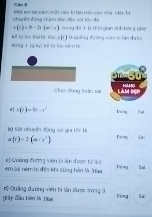 Một em bé ném một viên bị lăn trên sàn nhà. Viên bị
chuyển động chậm dần đều với tốc độ
v(t)=9-2t(m/s) trong đó là thời gian tính bằng giây
kế từ lúc thá bí: Gọi s(t) là quãng đường viên bi lãn được
trong (giảy) kế từ lúc ném bi
GIAM50
HANG
Chọn đung hoặc sai LAM DẹP
a) s(t)=9t-t^2 Đúng Sai
b) Vật chuyến động với gia tốc là
a(t)=2(m/s^2)
Đung Sai
c) Quãng đường viên bi lăn được từ lúc
em bé ném bị đến khi dừng hán là 36m Đúng Sai
d) Quãng đường viên bi lăn được trong 3 Đúng
giây đầu tiên là 18m Sai