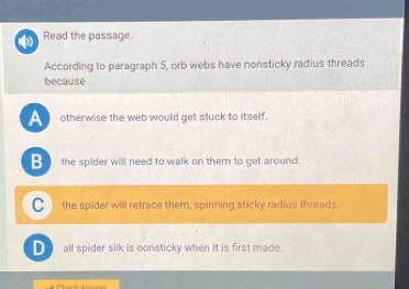 Read the passage.
According to paragraph 5, orb webs have nonsticky radius threads
because
A otherwise the web would get stuck to itself.
B the spider will need to walk on them to get around.
C the spider will retrace them, spinning sticky radius threads.
D all spider silk is nonsticky when it is first made