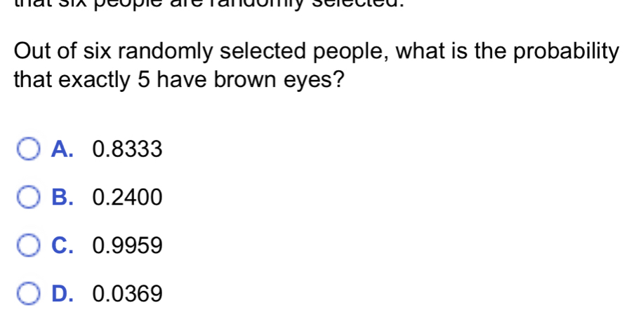 deople to maomy 
Out of six randomly selected people, what is the probability
that exactly 5 have brown eyes?
A. 0.8333
B. 0.2400
C. 0.9959
D. 0.0369