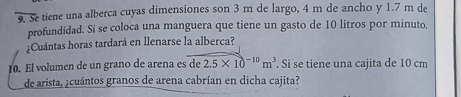 Se tiene una alberca cuyas dimensiones son 3 m de largo, 4 m de ancho y 1.7 m de 
profundidad. Si se coloca una manguera que tiene un gasto de 10 litros por minuto. 
¿Cuántas horas tardará en llenarse la alberca? 
10. El volumen de un grano de arena es de 2.5* 10^(-10)m^3. Si se tiene una cajita de 10 cm
de arista, ¿cuántos granos de arena cabrían en dicha cajita?