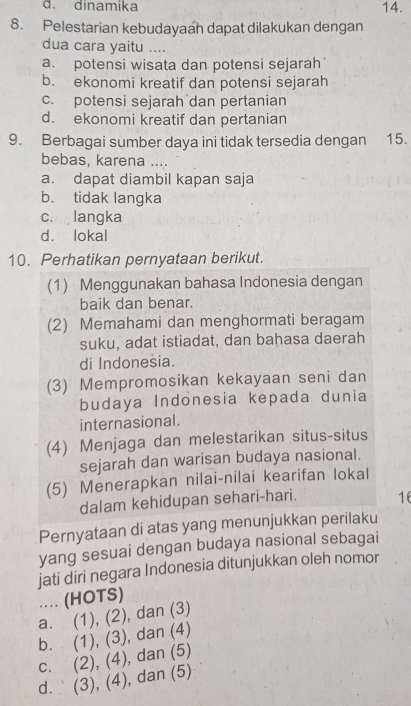 d. dinamika 14.
8. Pelestarian kebudayaan dapat dilakukan dengan
dua cara yaitu ....
a. potensi wisata dan potensi sejarah
b. ekonomi kreatif dan potensi sejarah
c. potensi sejarah dan pertanian
d. ekonomi kreatif dan pertanian
9. Berbagai sumber daya ini tidak tersedia dengan 15.
bebas, karena ....
a. dapat diambil kapan saja
b. tidak langka
c. langka
d. lokal
10. Perhatikan pernyataan berikut.
(1) Menggunakan bahasa Indonesia dengan
baik dan benar.
(2) Memahami dan menghormati beragam
suku, adat istiadat, dan bahasa daerah
di Indonesia.
(3) Mempromosikan kekayaan seni dan
budaya Indonesia kepada dunia
internasional.
(4) Menjaga dan melestarikan situs-situs
sejarah dan warisan budaya nasional.
(5) Menerapkan nilai-nilai kearifan lokal
dalam kehidupan sehari-hari. 16
Pernyataan di atas yang menunjukkan perilaku
yang sesuai dengan budaya nasional sebagai
jati diri negara Indonesia ditunjukkan oleh nomor
.. (HOTS)
a. (1), (2), , dan (3)
b. (1), (3), dan (4)
c. (2), (4), dan (5)
d. (3), (4), dan (5)