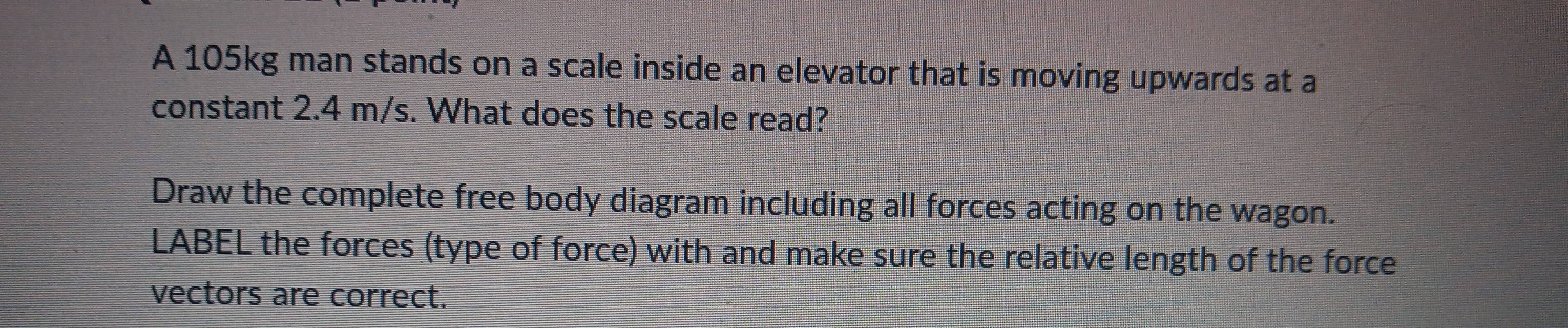 A 105kg man stands on a scale inside an elevator that is moving upwards at a 
constant 2.4 m/s. What does the scale read? 
Draw the complete free body diagram including all forces acting on the wagon. 
LABEL the forces (type of force) with and make sure the relative length of the force 
vectors are correct.