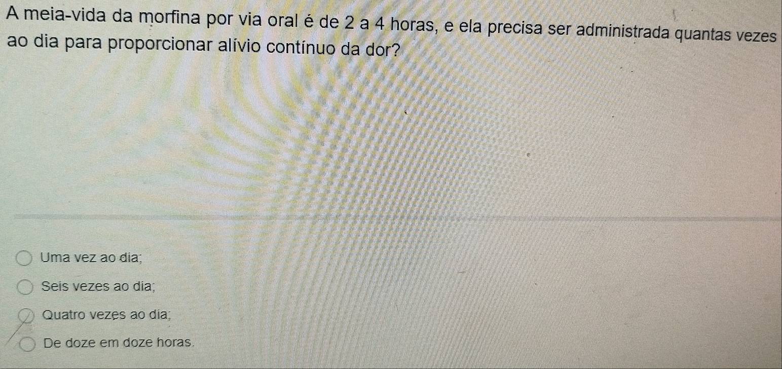 A meia-vida da morfina por via oral é de 2 a 4 horas, e ela precisa ser administrada quantas vezes
ao dia para proporcionar alívio contínuo da dor?
Uma vez ao dia;
Seis vezes ao dia;
Quatro vezes ao dia;
De doze em doze horas