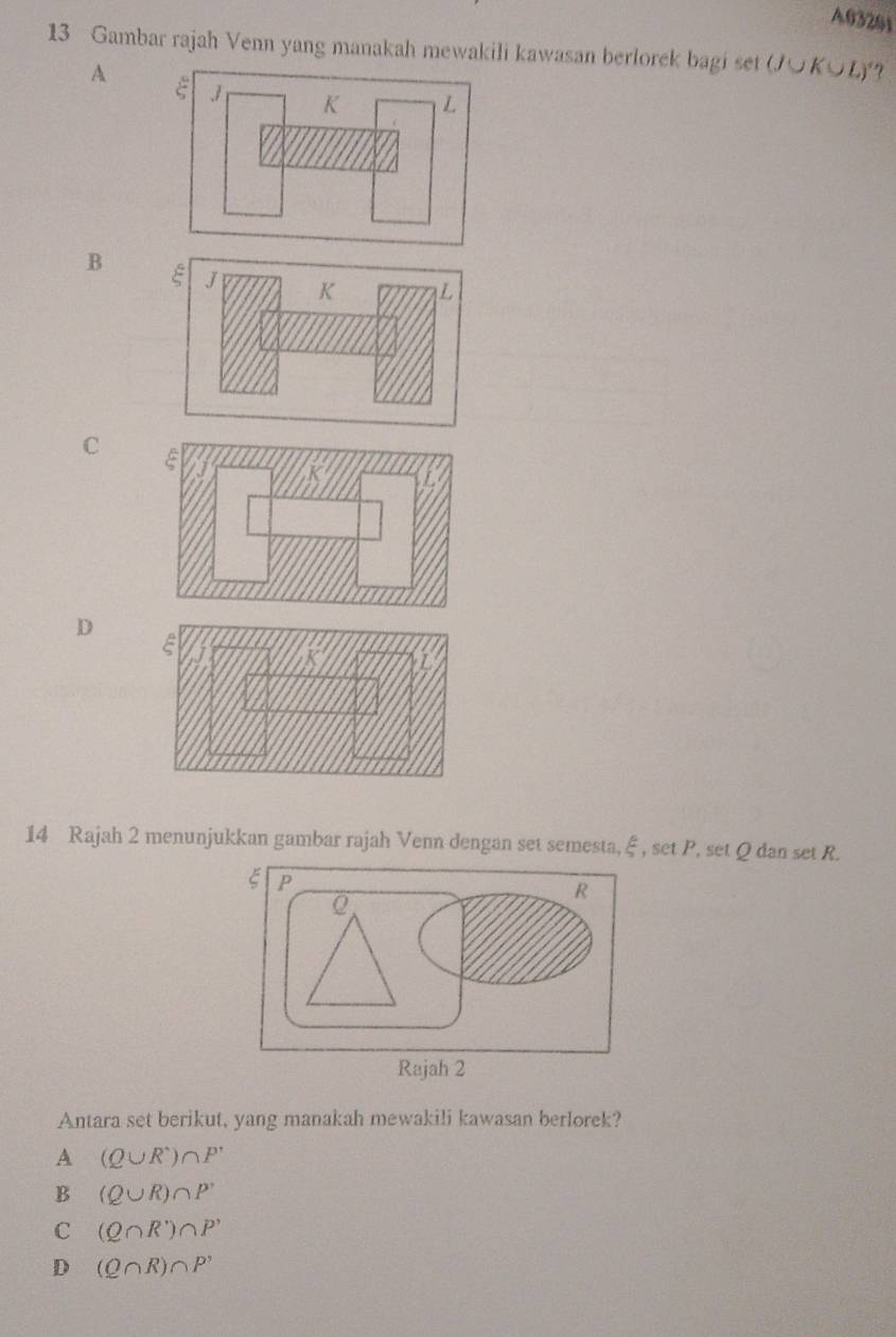 A03201
13 Gambar rajah Venn yang manakah mewakili kawasan berlorek bagi set (J∪ K∪ L)"?
A
B
C
D 
14 Rajah 2 menunjukkan gambar rajah Venn dengan set semesta, ξ , set P, set Q dan set R.
Antara set berikut, yang manakah mewakili kawasan berlorek?
A (Q∪ R^,)∩ P'
B (Q∪ R)∩ P'
C (Q∩ R')∩ P'
D (Q∩ R)∩ P'