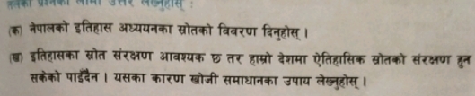 (क) नेपालको इतिहास अध्ययनव सरोतको विवरण दिन्होस् । 
(्) इतिहासका स्रोत संरक्षण ३ वश्यक छ तर हाम्रो देशमा ऐतिहासिक स्रोतको संरक्षण हुन 
सकेको पाईइदैन। यसका कारण खोजी समाधानका उपाय लेख्नुहोस् ।